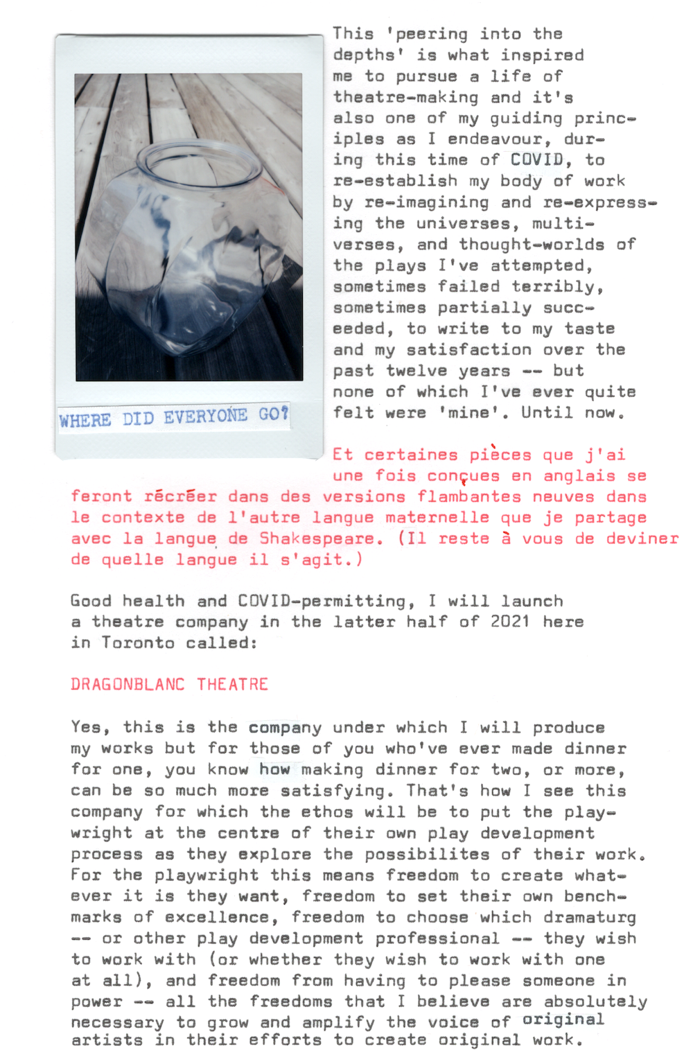 This ‘peering into the depths’ is what inspired me to pursue a life of theatre-making and it’s also one of my guiding principles as I endeavour, during this time of COVID, to re-establish my body of work by re-imagining and re-expressing the universes, multiverses, and thought-worlds of the plays I’ve attempted, sometimes failed terribly, sometimes partially succeeded, to write to my taste and my satisfaction over the past twelve years —— but none of which I’ve ever quite felt were ‘mine’… until now.

Et certaines pièces que j’ai une fois conçues en anglais se feront récréer dans des versions flambantes neuves dans le contexte de l’autre langue maternelle que je partage avec la langue de Shakespeare. (Il reste à vous de deviner de quelle langue il s’agit.)

Good health and COVID-permitting, I will launch a theatre company in the latter half of 2021 here in Toronto called:

DRAGONBLANC THEATRE

Yes, this is the company under which I will produce my works but for those of you who’ve ever made dinner for one, you’ll know how making dinner for two, or more, can be so much more satisfying. That’s how I see this company for which the ethos will be to put the playwright at the centre of their own play development process as they explore the possibilities of their work. For the playwright this means freedom to create whatever it is they want, freedom to set their own benchmarks of excellence, freedom to choose which dramaturg —— or other play development professional —— they wish to work with (or whether they wish to work with one at all), and freedom from having to please someone in power —— all the freedoms that I believe are absolutely necessary to grow and amplify the voice of original artists in their efforts to create original work.